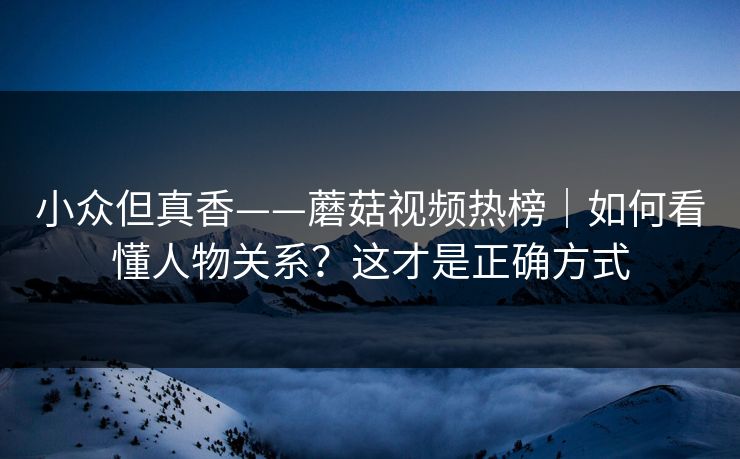 小众但真香——蘑菇视频热榜|如何看懂人物关系?这才是正确方式 小众但真香——蘑菇视频热榜|如何看懂人物关系?这才是正确方式
