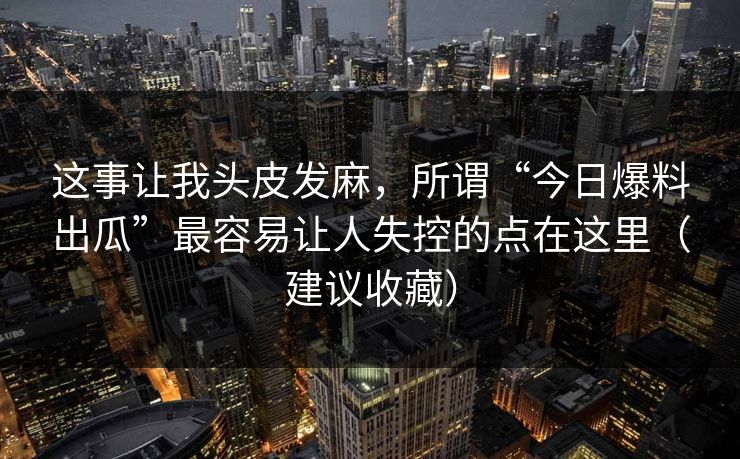这事让我头皮发麻，所谓“今日爆料出瓜”最容易让人失控的点在这里（建议收藏）