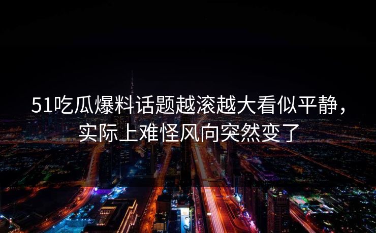 51吃瓜爆料话题越滚越大看似平静，实际上难怪风向突然变了