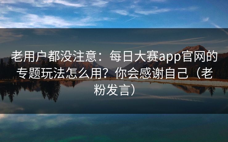 老用户都没注意：每日大赛app官网的专题玩法怎么用？你会感谢自己（老粉发言）