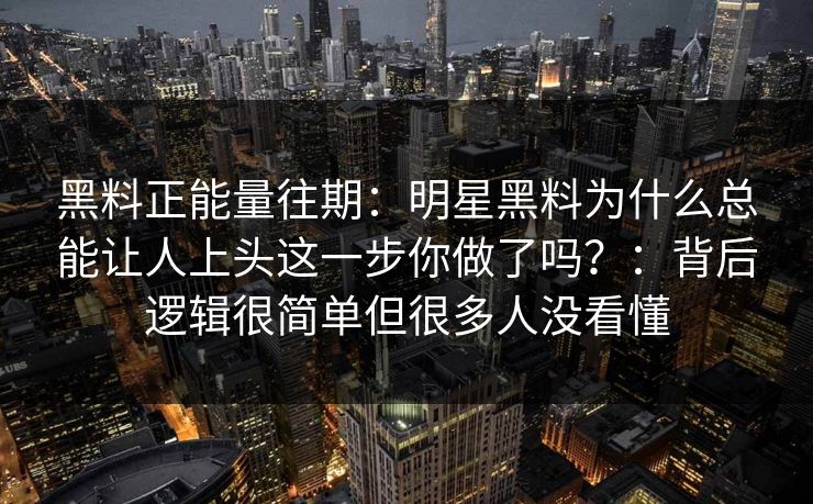 黑料正能量往期：明星黑料为什么总能让人上头这一步你做了吗？：背后逻辑很简单但很多人没看懂