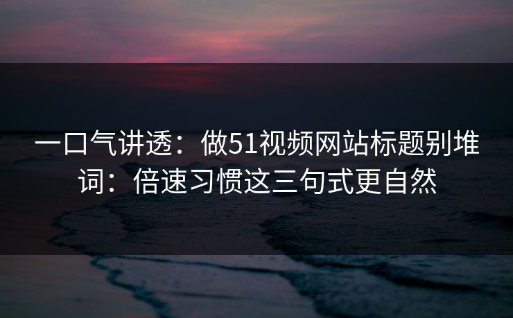 一口气讲透：做51视频网站标题别堆词：倍速习惯这三句式更自然