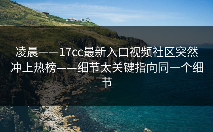 凌晨——17cc最新入口视频社区突然冲上热榜——细节太关键指向同一个细节 凌晨——17cc最新入口视频社区突然冲上热榜——细节太关键指向同一个细节