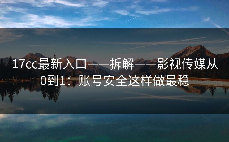 17cc最新入口——拆解——影视传媒从0到1：账号安全这样做最稳