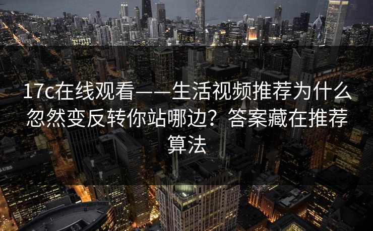 17c在线观看——生活视频推荐为什么忽然变反转你站哪边?答案藏在推荐算法 17c在线观看——生活视频推荐为什么忽然变反转你站哪边?答案藏在推荐算法