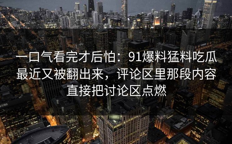 一口气看完才后怕：91爆料猛料吃瓜最近又被翻出来，评论区里那段内容直接把讨论区点燃