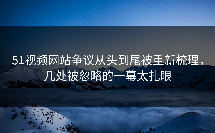 51视频网站争议从头到尾被重新梳理，几处被忽略的一幕太扎眼