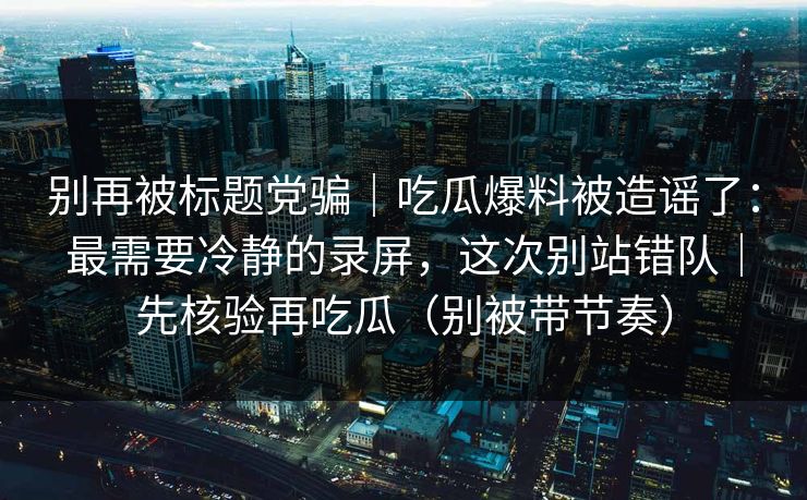 别再被标题党骗|吃瓜爆料被造谣了:最需要冷静的录屏,这次别站错队|先核验再吃瓜(别被带节奏) 别再被标题党骗|吃瓜爆料被造谣了:最需要冷静的录屏,这次别站错队|先核验再吃瓜(别被带节奏)