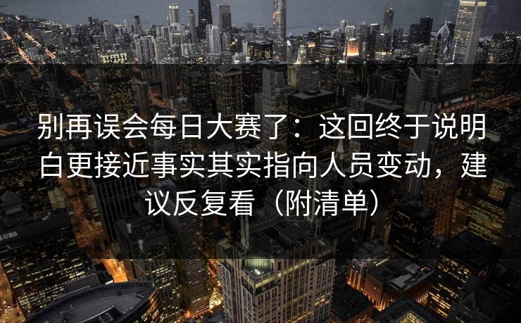 别再误会每日大赛了:这回终于说明白更接近事实其实指向人员变动,建议反复看(附清单) 别再误会每日大赛了:这回终于说明白更接近事实其实指向人员变动,建议反复看(附清单)