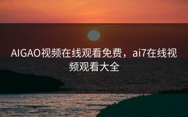 AIGAO视频在线观看免费，ai7在线视频观看大全