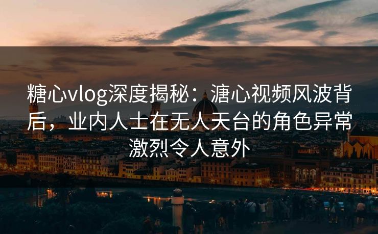 糖心vlog深度揭秘：溏心视频风波背后，业内人士在无人天台的角色异常激烈令人意外