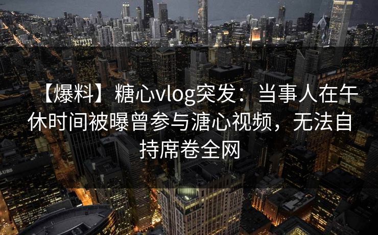 【爆料】糖心vlog突发：当事人在午休时间被曝曾参与溏心视频，无法自持席卷全网