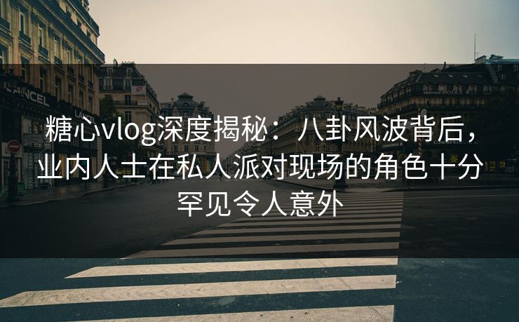 糖心vlog深度揭秘：八卦风波背后，业内人士在私人派对现场的角色十分罕见令人意外