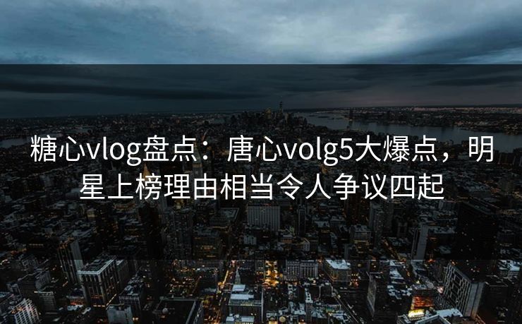 糖心vlog盘点：唐心volg5大爆点，明星上榜理由相当令人争议四起