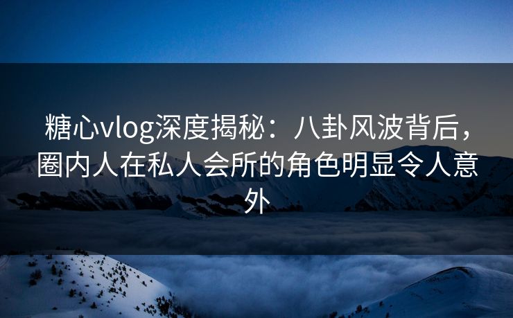 糖心vlog深度揭秘：八卦风波背后，圈内人在私人会所的角色明显令人意外