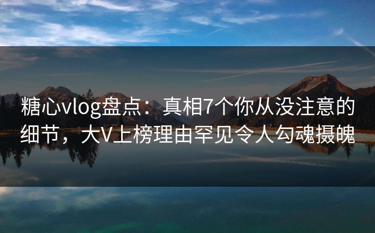 糖心vlog盘点：真相7个你从没注意的细节，大V上榜理由罕见令人勾魂摄魄