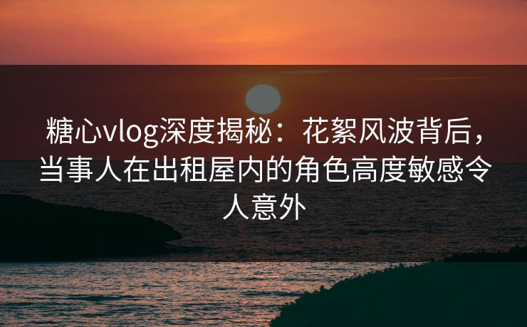 糖心vlog深度揭秘:花絮风波背后,当事人在出租屋内的角色高度敏感令人意外 糖心vlog深度揭秘:花絮风波背后,当事人在出租屋内的角色高度敏感令人意外