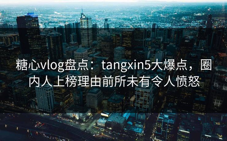 糖心vlog盘点：tangxin5大爆点，圈内人上榜理由前所未有令人愤怒