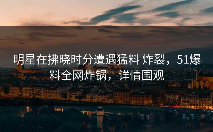 明星在拂晓时分遭遇猛料 炸裂，51爆料全网炸锅，详情围观