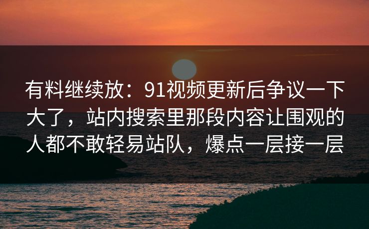 有料继续放：91视频更新后争议一下大了，站内搜索里那段内容让围观的人都不敢轻易站队，爆点一层接一层