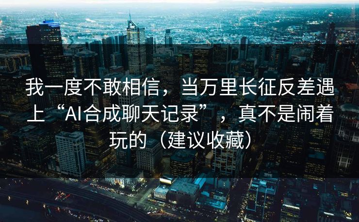 我一度不敢相信，当万里长征反差遇上“AI合成聊天记录”，真不是闹着玩的（建议收藏）