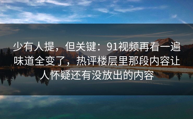 少有人提，但关键：91视频再看一遍味道全变了，热评楼层里那段内容让人怀疑还有没放出的内容