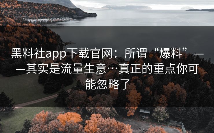 黑料社app下载官网：所谓“爆料”——其实是流量生意…真正的重点你可能忽略了