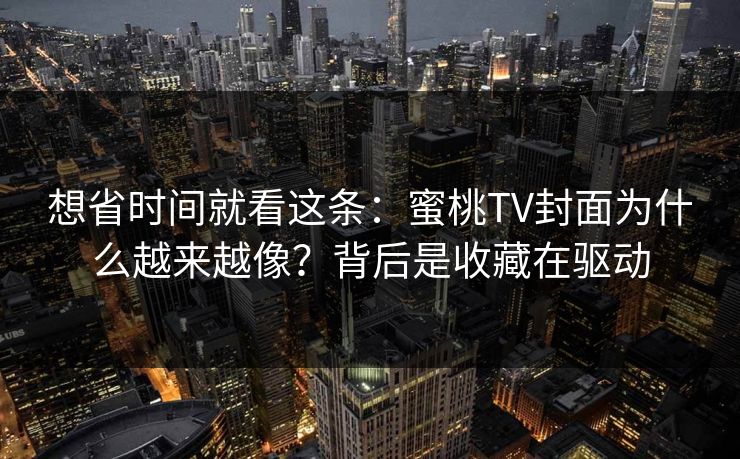 想省时间就看这条：蜜桃TV封面为什么越来越像？背后是收藏在驱动