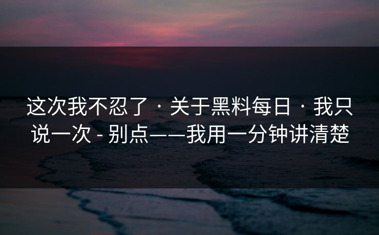 这次我不忍了 · 关于黑料每日 · 我只说一次 - 别点——我用一分钟讲清楚