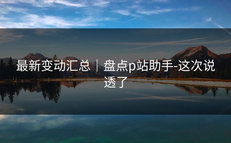 最新变动汇总|盘点p站助手-这次说透了 最新变动汇总|盘点p站助手-这次说透了