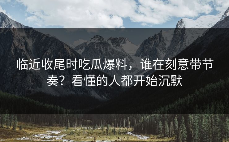 临近收尾时吃瓜爆料,谁在刻意带节奏?看懂的人都开始沉默 临近收尾时吃瓜爆料,谁在刻意带节奏?看懂的人都开始沉默