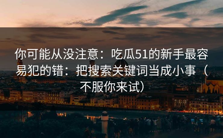 你可能从没注意：吃瓜51的新手最容易犯的错：把搜索关键词当成小事（不服你来试）