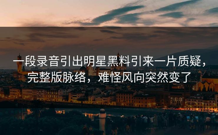 一段录音引出明星黑料引来一片质疑,完整版脉络,难怪风向突然变了 一段录音引出明星黑料引来一片质疑,完整版脉络,难怪风向突然变了