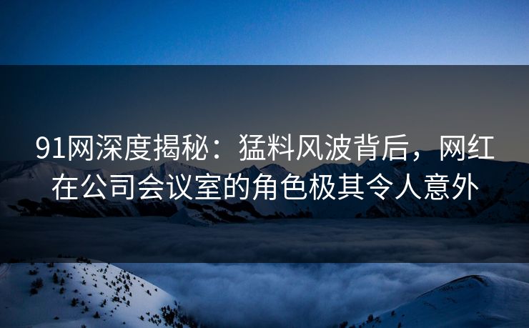 91网深度揭秘:猛料风波背后,网红在公司会议室的角色极其令人意外 91网深度揭秘:猛料风波背后,网红在公司会议室的角色极其令人意外