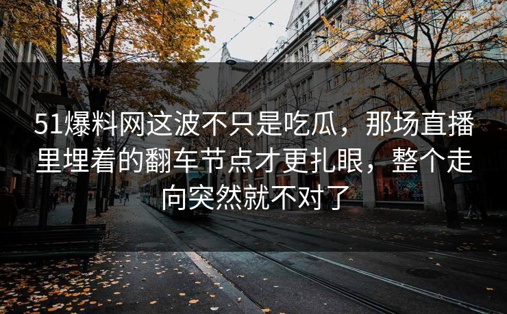 51爆料网这波不只是吃瓜,那场直播里埋着的翻车节点才更扎眼,整个走向突然就不对了 51爆料网这波不只是吃瓜,那场直播里埋着的翻车节点才更扎眼,整个走向突然就不对了